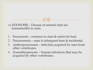 
 ZOONOSIS – Disease of animals that are
transmissible to man.
1. Euzoonosis - common to man & reservoir host.
2. Parazoonosis – man is infrequent host & incidental.
3. Anthropozoonosis – infection acquired by man from
other vertebrates.
4. Zooanthroponosis – human infections that may be
acquired by other vertebrates.
 