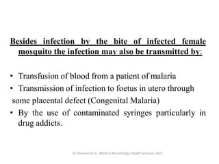Besides infection by the bite of infected female
mosquito the infection may also be transmitted by:
• Transfusion of blood from a patient of malaria
• Transmission of infection to foetus in utero through
some placental defect (Congenital Malaria)
• By the use of contaminated syringes particularly in
drug addicts.
Dr. Shameeran S., Medical Parasitology, Health Sciences,2021
 