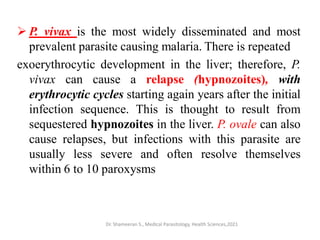 P. vivax is the most widely disseminated and most
prevalent parasite causing malaria. There is repeated
exoerythrocytic development in the liver; therefore, P.
vivax can cause a relapse (hypnozoites), with
erythrocytic cycles starting again years after the initial
infection sequence. This is thought to result from
sequestered hypnozoites in the liver. P. ovale can also
cause relapses, but infections with this parasite are
usually less severe and often resolve themselves
within 6 to 10 paroxysms
Dr. Shameeran S., Medical Parasitology, Health Sciences,2021
 