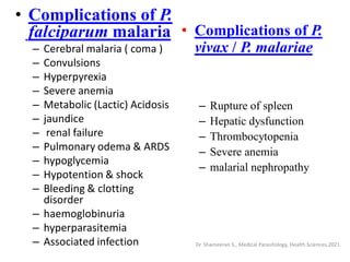 • Complications of P.
falciparum malaria
– Cerebral malaria ( coma )
– Convulsions
– Hyperpyrexia
– Severe anemia
– Metabolic (Lactic) Acidosis
– jaundice
– renal failure
– Pulmonary odema & ARDS
– hypoglycemia
– Hypotention & shock
– Bleeding & clotting
disorder
– haemoglobinuria
– hyperparasitemia
– Associated infection
• Complications of P.
vivax / P. malariae
– Rupture of spleen
– Hepatic dysfunction
– Thrombocytopenia
– Severe anemia
– malarial nephropathy
Dr. Shameeran S., Medical Parasitology, Health Sciences,2021
 