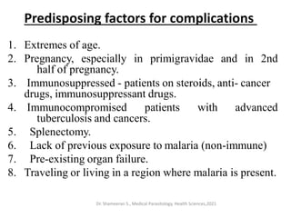 Predisposing factors for complications
1. Extremes of age.
2. Pregnancy, especially in primigravidae and in 2nd
half of pregnancy.
3. Immunosuppressed - patients on steroids, anti- cancer
drugs, immunosuppressant drugs.
4. Immunocompromised patients with advanced
tuberculosis and cancers.
5. Splenectomy.
6. Lack of previous exposure to malaria (non-immune)
7. Pre-existing organ failure.
8. Traveling or living in a region where malaria is present.
Dr. Shameeran S., Medical Parasitology, Health Sciences,2021
 