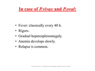 In case of P.vivax and P.oval:
• Fever: classically every 48 h.
• Rigors.
• Gradual hepatosplenomegaly.
• Anemia develops slowly.
• Relapse is common.
Dr. Shameeran S., Medical Parasitology, Health Sciences,2021
 