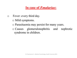 In case of P.malariae:
o Fever: every third day.
o Mild symptoms.
o Parasitaemia may persist for many years.
o Causes glomerulonephritis and nephrotic
syndrome in children.
Dr. Shameeran S., Medical Parasitology, Health Sciences,2021
 