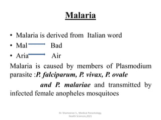 Malaria
• Malaria is derived from Italian word
• Mal Bad
• Aria Air
Malaria is caused by members of Plasmodium
parasite :P. falciparum, P. vivax, P. ovale
and P. malariae and transmitted by
infected female anopheles mosquitoes
Dr. Shameeran S., Medical Parasitology,
Health Sciences,2021
 