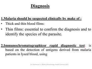 Diagnosis
1.Malaria should be suspected clinically by make of :
• Thick and thin blood films:
• Thin films: essential to confirm the diagnosis and to
identify the species of the parasite.
2.Immunochromatographicor rapid diagnostic test: is
based on the detection of antigens derived from malaria
patients in lysed blood, using
Dr. Shameeran S., Medical Parasitology, Health Sciences,2021
 