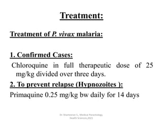 Treatment:
Treatment of P. vivax malaria:
1. Confirmed Cases:
Chloroquine in full therapeutic dose of 25
mg/kg divided over three days.
2. To prevent relapse (Hypnozoites ):
Primaquine 0.25 mg/kg bw daily for 14 days
Dr. Shameeran S., Medical Parasitology,
Health Sciences,2021
 