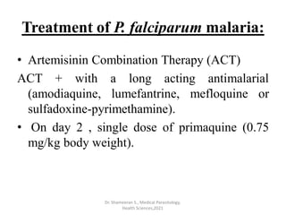 Treatment of P. falciparum malaria:
• Artemisinin Combination Therapy (ACT)
ACT + with a long acting antimalarial
(amodiaquine, lumefantrine, mefloquine or
sulfadoxine-pyrimethamine).
• On day 2 , single dose of primaquine (0.75
mg/kg body weight).
Dr. Shameeran S., Medical Parasitology,
Health Sciences,2021
 