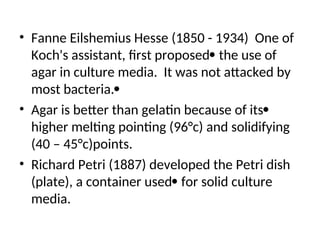 • Fanne Eilshemius Hesse (1850 - 1934) One of
Koch's assistant, first proposed the use of
agar in culture media. It was not attacked by
most bacteria.
• Agar is better than gelatin because of its
higher melting pointing (96°c) and solidifying
(40 – 45°c)points.
• Richard Petri (1887) developed the Petri dish
(plate), a container used for solid culture
media.
 
