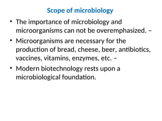 Scope of microbiology
• The importance of microbiology and
microorganisms can not be overemphasized. –
• Microorganisms are necessary for the
production of bread, cheese, beer, antibiotics,
vaccines, vitamins, enzymes, etc. –
• Modern biotechnology rests upon a
microbiological foundation.
 