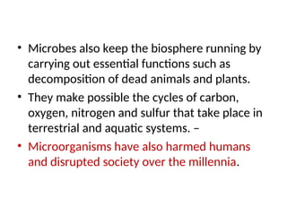 • Microbes also keep the biosphere running by
carrying out essential functions such as
decomposition of dead animals and plants.
• They make possible the cycles of carbon,
oxygen, nitrogen and sulfur that take place in
terrestrial and aquatic systems. –
• Microorganisms have also harmed humans
and disrupted society over the millennia.
 