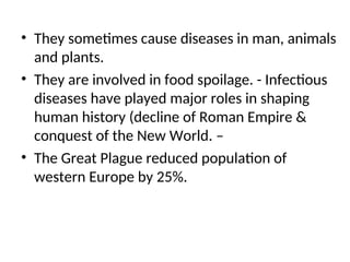 • They sometimes cause diseases in man, animals
and plants.
• They are involved in food spoilage. - Infectious
diseases have played major roles in shaping
human history (decline of Roman Empire &
conquest of the New World. –
• The Great Plague reduced population of
western Europe by 25%.
 