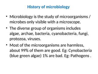 History of microbiology
• Microbiology is the study of microorganisms /
microbes only visible with a microscope.
• The diverse group of organisms includes
algae, archae, bacteria, cyanobacteria, fungi,
protozoa, viruses.
• Most of the microorganisms are harmless,
about 99% of them are good. Eg: Cynobacteria
(blue green algae) 1% are bad. Eg: Pathogens .
 