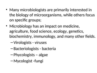• Many microbiologists are primarily interested in
the biology of microorganisms, while others focus
on specific groups;
• Microbiology has an impact on medicine,
agriculture, food science, ecology, genetics,
biochemistry, immunology, and many other fields.
–Virologists - viruses
–Bacteriologists - bacteria
–Phycologists – algae
–Mycologist -fungi
 