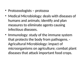 • Protozoologists – protozoa
• Medical Microbiology: deals with diseases of
humans and animals; identify and plan
measures to eliminate agents causing
infectious diseases.
• Immunology: study of the immune system
that protects the body from pathogens. -
Agricultural Microbiology: impact of
microorganisms on agriculture; combat plant
diseases that attack important food crops.
 