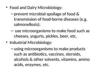 • Food and Dairy Microbiology:
–prevent microbial spoilage of food &
transmission of food-borne diseases (e.g.
salmonellosis);
– use microorganisms to make food such as
cheeses, yogurts, pickles, beer, etc.
• Industrial Microbiology:
–using microorganisms to make products
such as antibiotics, vaccines, steroids,
alcohols & other solvents, vitamins, amino
acids, enzymes, etc.
 