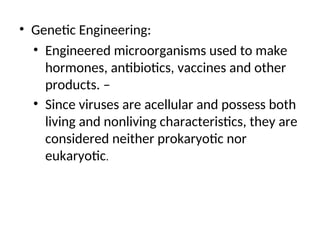• Genetic Engineering:
• Engineered microorganisms used to make
hormones, antibiotics, vaccines and other
products. –
• Since viruses are acellular and possess both
living and nonliving characteristics, they are
considered neither prokaryotic nor
eukaryotic.
 