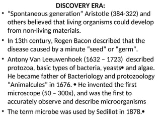 DISCOVERY ERA:
• “Spontaneous generation” Aristotle (384-322) and
others believed that living organisms could develop
from non-living materials.
• In 13th century, Rogen Bacon described that the
disease caused by a minute “seed” or “germ”.
• Antony Van Leeuwenhoek (1632 – 1723) described
protozoa, basic types of bacteria, yeasts and algae.
He became father of Bacteriology and protozoology
“Animalcules” in 1676.  He invented the first
microscope (50 – 300x), and was the first to
accurately observe and describe microorganisms
• The term microbe was used by Sedillot in 1878.
 