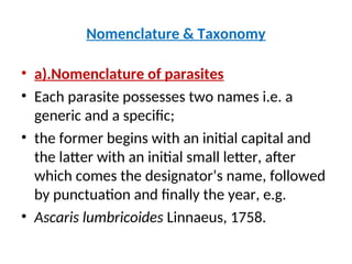 Nomenclature & Taxonomy
• a).Nomenclature of parasites
• Each parasite possesses two names i.e. a
generic and a specific;
• the former begins with an initial capital and
the latter with an initial small letter, after
which comes the designator’s name, followed
by punctuation and finally the year, e.g.
• Ascaris lumbricoides Linnaeus, 1758.
 