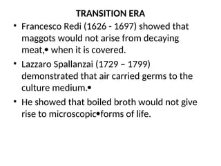 TRANSITION ERA
• Francesco Redi (1626 - 1697) showed that
maggots would not arise from decaying
meat, when it is covered.
• Lazzaro Spallanzai (1729 – 1799)
demonstrated that air carried germs to the
culture medium.
• He showed that boiled broth would not give
rise to microscopicforms of life.
 