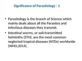 Significance of Parasitology - 1
• Parasitology is the branch of Science which
mainly deals about all the Parasites and
infectious diseases they transmit.
• Intestinal worms, or soil-transmitted
helminths (STH), are the most common
neglected tropical diseases (NTDs) worldwide
(WHO,2014).
 