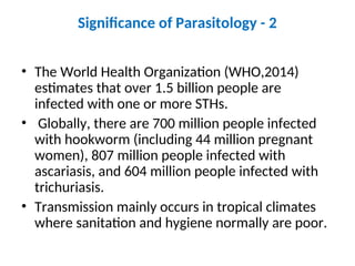 Significance of Parasitology - 2
• The World Health Organization (WHO,2014)
estimates that over 1.5 billion people are
infected with one or more STHs.
• Globally, there are 700 million people infected
with hookworm (including 44 million pregnant
women), 807 million people infected with
ascariasis, and 604 million people infected with
trichuriasis.
• Transmission mainly occurs in tropical climates
where sanitation and hygiene normally are poor.
 