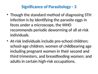 Significance of Parasitology - 3
• Though the standard method of diagnosing STH
infection is by identifying the parasite eggs in
feces under a microscope, the WHO
recommends periodic deworming of all at-risk
individuals.
• At-risk individuals include pre-school children;
school-age children; women of childbearing age
including pregnant women in their second and
third trimesters, and breastfeeding women; and
adults in certain high-risk occupations.
 