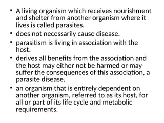 • A living organism which receives nourishment
and shelter from another organism where it
lives is called parasites.
• does not necessarily cause disease.
• parasitism is living in association with the
host.
• derives all benefits from the association and
the host may either not be harmed or may
suffer the consequences of this association, a
parasite disease.
• an organism that is entirely dependent on
another organism, referred to as its host, for
all or part of its life cycle and metabolic
requirements.
 