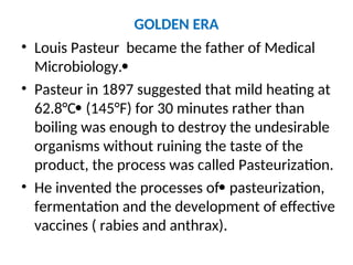 GOLDEN ERA
• Louis Pasteur became the father of Medical
Microbiology.
• Pasteur in 1897 suggested that mild heating at
62.8°C (145°F) for 30 minutes rather than
boiling was enough to destroy the undesirable
organisms without ruining the taste of the
product, the process was called Pasteurization.
• He invented the processes of pasteurization,
fermentation and the development of effective
vaccines ( rabies and anthrax).
 