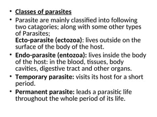 • Classes of parasites
• Parasite are mainly classified into following
two catagories; along with some other types
of Parasites;
Ecto-parasite (ectozoa): lives outside on the
surface of the body of the host.
• Endo-parasite (entozoa): lives inside the body
of the host: in the blood, tissues, body
cavities, digestive tract and other organs.
• Temporary parasite: visits its host for a short
period.
• Permanent parasite: leads a parasitic life
throughout the whole period of its life.
 