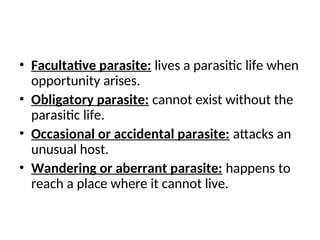 • Facultative parasite: lives a parasitic life when
opportunity arises.
• Obligatory parasite: cannot exist without the
parasitic life.
• Occasional or accidental parasite: attacks an
unusual host.
• Wandering or aberrant parasite: happens to
reach a place where it cannot live.
 