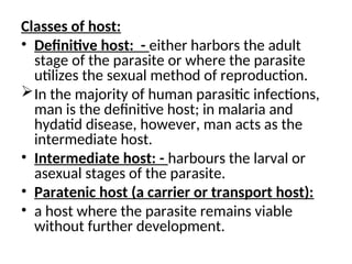 Classes of host:
• Definitive host: - either harbors the adult
stage of the parasite or where the parasite
utilizes the sexual method of reproduction.
In the majority of human parasitic infections,
man is the definitive host; in malaria and
hydatid disease, however, man acts as the
intermediate host.
• Intermediate host: - harbours the larval or
asexual stages of the parasite.
• Paratenic host (a carrier or transport host):
• a host where the parasite remains viable
without further development.
 