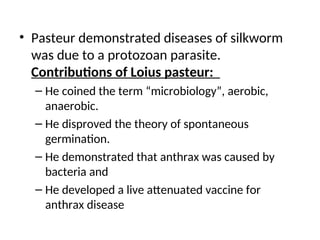 • Pasteur demonstrated diseases of silkworm
was due to a protozoan parasite.
Contributions of Loius pasteur:
– He coined the term “microbiology”, aerobic,
anaerobic.
– He disproved the theory of spontaneous
germination.
– He demonstrated that anthrax was caused by
bacteria and
– He developed a live attenuated vaccine for
anthrax disease
 