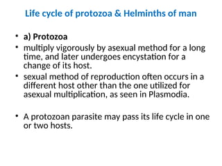 Life cycle of protozoa & Helminths of man
• a) Protozoa
• multiply vigorously by asexual method for a long
time, and later undergoes encystation for a
change of its host.
• sexual method of reproduction often occurs in a
different host other than the one utilized for
asexual multiplication, as seen in Plasmodia.
• A protozoan parasite may pass its life cycle in one
or two hosts.
 
