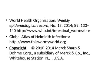 • World Health Organization: Weekly
epidemiological record, No. 13, 2014; 89: 133–
140 http://www.who.int/intestinal_worms/en/
• Global Atlas of Helminth Infections:
http://www.thiswormyworld.org
• Copyright © 2010-2014 Merck Sharp &
Dohme Corp., a subsidiary of Merck & Co., Inc.,
Whitehouse Station, N.J., U.S.A.
 