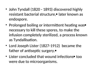 • John Tyndall (1820 - 1893) discovered highly
resistant bacterial structure, later known as
endospore.
• Prolonged boiling or intermittent heating was
necessary to kill these spores, to make the
infusion completely sterilized, a process known
as Tyndallisation.
• Lord Joseph Lister (1827-1912) became the
father of antiseptic surgery.
• Lister concluded that wound infections too
were due to microorganisms.
 