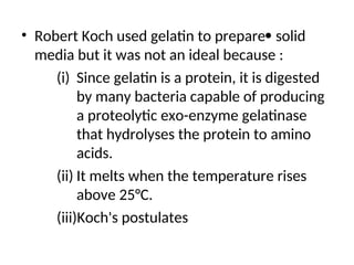 • Robert Koch used gelatin to prepare solid
media but it was not an ideal because :
(i) Since gelatin is a protein, it is digested
by many bacteria capable of producing
a proteolytic exo-enzyme gelatinase
that hydrolyses the protein to amino
acids.
(ii) It melts when the temperature rises
above 25°C.
(iii)Koch's postulates
 
