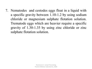 7. Nematodes and cestodes eggs float in a liquid with
a specific gravity between 1.10-1.2 by using sodium
chloride or magnesium sulphate flotation solution.
Trematode eggs which are heavier require a specific
gravity of 1.30-1.35 by using zinc chloride or zinc
sulphate flotation solution.
Shameeran S. Ismael Parasitolog
Practice.Medical Laboratories, 2020
 