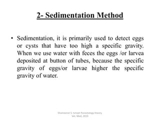 • Sedimentation, it is primarily used to detect eggs
or cysts that have too high a specific gravity.
When we use water with feces the eggs /or larvea
deposited at button of tubes, because the specific
gravity of eggs/or larvae higher the specific
gravity of water.
Shameeran S. Ismael Parasitology theory.
Vet. Med, 2019
2- Sedimentation Method
 