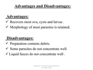 Advantages:
 Recovers most ova, cysts and larvae .
 Morphology of most parasites is retained.
Disadvantages:
 Preparation contains debris.
 Some parasites do not concentrate well.
 Liquid faeces do not concentrate well .
Shameeran S. Ismael Parasitology theory.
Vet. Med, 2019
Advantages and Disadvantages:
 