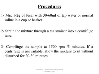 1- Mix 1-2g of fecal with 30-60ml of tap water or normal
saline in a cup or beaker.
2- Strain the mixture through a tea strainer into a centrifuge
tube.
3- Centrifuge the sample at 1500 rpm /5 minutes. If a
centrifuge is unavailable, allow the mixture to sit without
disturbed for 20-30 minutes.
Shameeran S. Ismael Parasitology theory.
Vet. Med, 2019
Procedure:
 