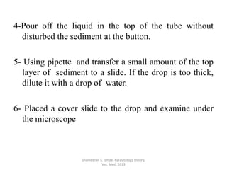 4-Pour off the liquid in the top of the tube without
disturbed the sediment at the button.
5- Using pipette and transfer a small amount of the top
layer of sediment to a slide. If the drop is too thick,
dilute it with a drop of water.
6- Placed a cover slide to the drop and examine under
the microscope
Shameeran S. Ismael Parasitology theory.
Vet. Med, 2019
 