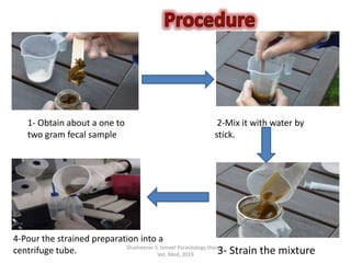 Shameeran S. Ismael Parasitology theory.
Vet. Med, 2019
1- Obtain about a one to
two gram fecal sample
2-Mix it with water by
stick.
3- Strain the mixture
4-Pour the strained preparation into a
centrifuge tube.
 