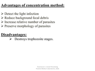 Advantages of concentration method:
 Detect the light infection
 Reduce background fecal debris
 Increase relative number of parasites
 Preserve morphology of parasites
Disadvantages:
 Destroys trophozoite stages.
Shameeran S. Ismael Parasitolog
Practice.Medical Laboratories, 2020
 