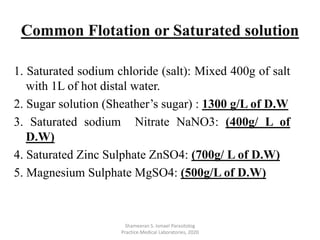 1. Saturated sodium chloride (salt): Mixed 400g of salt
with 1L of hot distal water.
2. Sugar solution (Sheather’s sugar) : 1300 g/L of D.W
3. Saturated sodium Nitrate NaNO3: (400g/ L of
D.W)
4. Saturated Zinc Sulphate ZnSO4: (700g/ L of D.W)
5. Magnesium Sulphate MgSO4: (500g/L of D.W)
Shameeran S. Ismael Parasitolog
Practice.Medical Laboratories, 2020
Common Flotation or Saturated solution
 