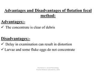 Advantages:-
 The concentrate is clear of debris
Disadvantages:-
 Delay in examination can result in distortion
 Larvae and some fluke eggs do not concentrate
Shameeran S. Ismael Parasitolog
Practice.Medical Laboratories, 2020
Advantages and Disadvantages of flotation fecal
method:
 