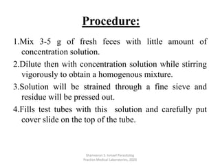 1.Mix 3-5 g of fresh feces with little amount of
concentration solution.
2.Dilute then with concentration solution while stirring
vigorously to obtain a homogenous mixture.
3.Solution will be strained through a fine sieve and
residue will be pressed out.
4.Fills test tubes with this solution and carefully put
cover slide on the top of the tube.
Shameeran S. Ismael Parasitolog
Practice.Medical Laboratories, 2020
Procedure:
 