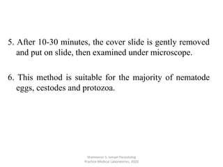 5. After 10-30 minutes, the cover slide is gently removed
and put on slide, then examined under microscope.
6. This method is suitable for the majority of nematode
eggs, cestodes and protozoa.
Shameeran S. Ismael Parasitolog
Practice.Medical Laboratories, 2020
 