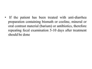 • If the patient has been treated with anti-diarrhea
preparation containing bismuth or cooline, mineral or
oral contrast material (barium) or antibiotics, therefore
repeating fecal examination 5-10 days after treatment
should be done
 