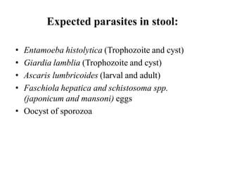 • Entamoeba histolytica (Trophozoite and cyst)
• Giardia lamblia (Trophozoite and cyst)
• Ascaris lumbricoides (larval and adult)
• Faschiola hepatica and schistosoma spp.
(japonicum and mansoni) eggs
• Oocyst of sporozoa
Expected parasites in stool:
 