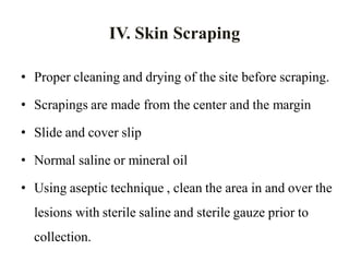 • Proper cleaning and drying of the site before scraping.
• Scrapings are made from the center and the margin
• Slide and cover slip
• Normal saline or mineral oil
• Using aseptic technique , clean the area in and over the
lesions with sterile saline and sterile gauze prior to
collection.
IV. Skin Scraping
 